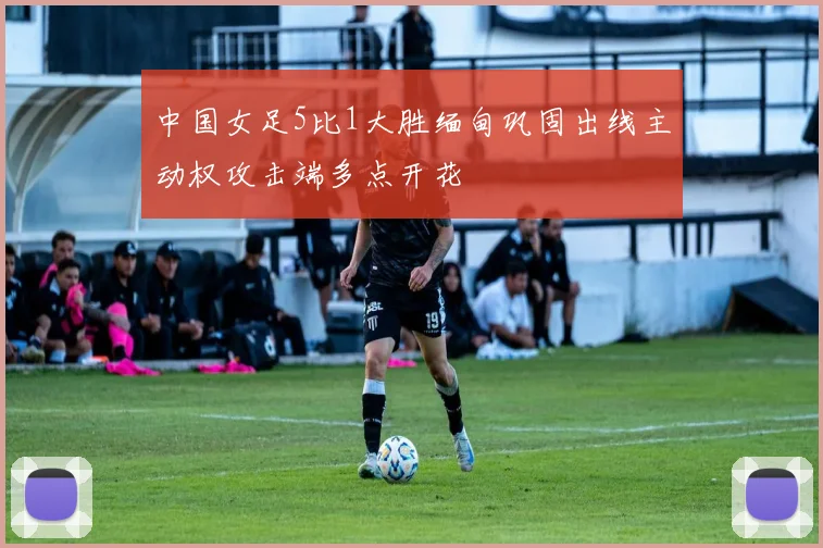 中国女足5比1大胜缅甸巩固出线主动权攻击端多点开花