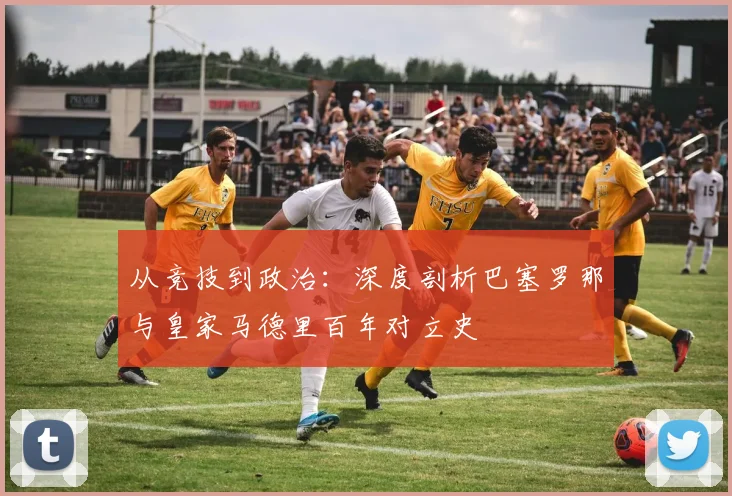 从竞技到政治：深度剖析巴塞罗那与皇家马德里百年对立史