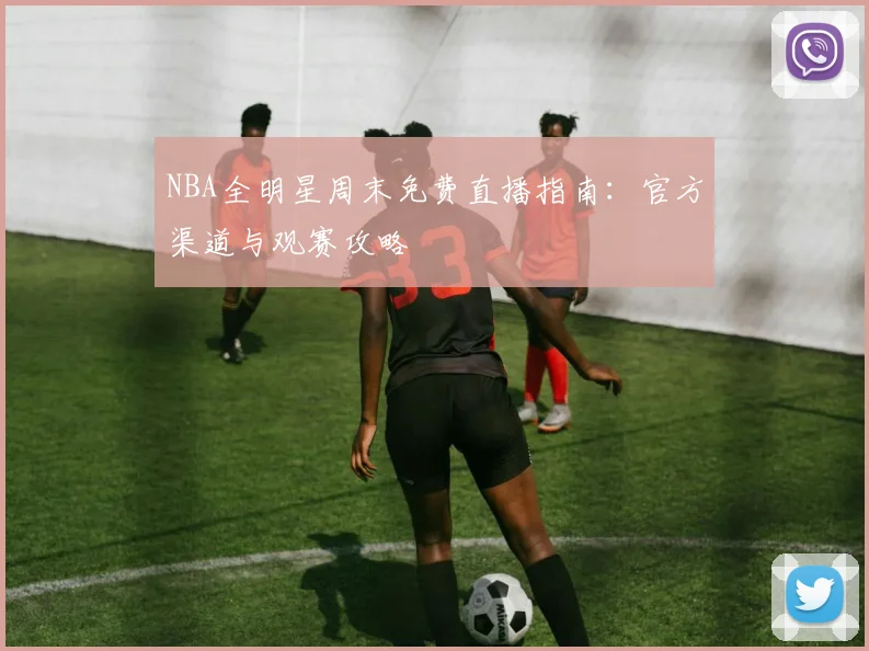 NBA全明星周末免费直播指南：官方渠道与观赛攻略