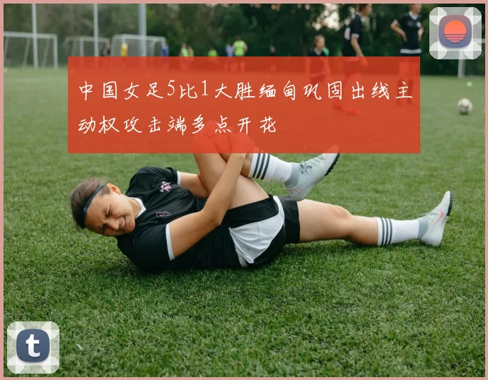 中国女足5比1大胜缅甸巩固出线主动权攻击端多点开花