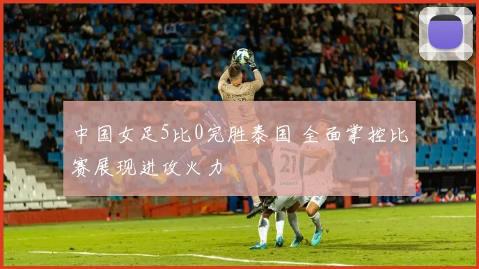 中国女足5比0完胜泰国 全面掌控比赛展现进攻火力