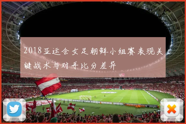 2018亚运会女足朝鲜小组赛表现关键战术与对手比分差异