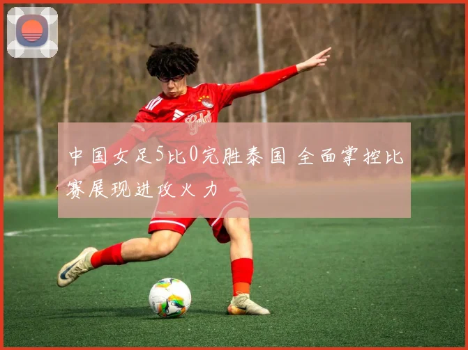 中国女足5比0完胜泰国 全面掌控比赛展现进攻火力