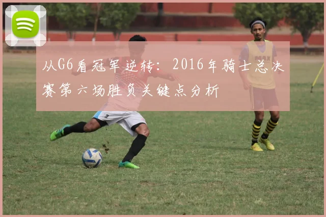 从G6看冠军逆转：2016年骑士总决赛第六场胜负关键点分析
