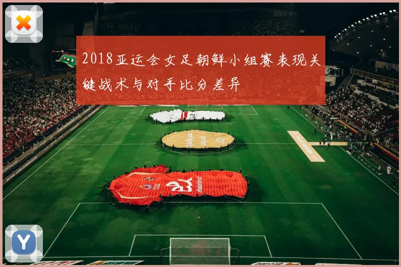 2018亚运会女足朝鲜小组赛表现关键战术与对手比分差异