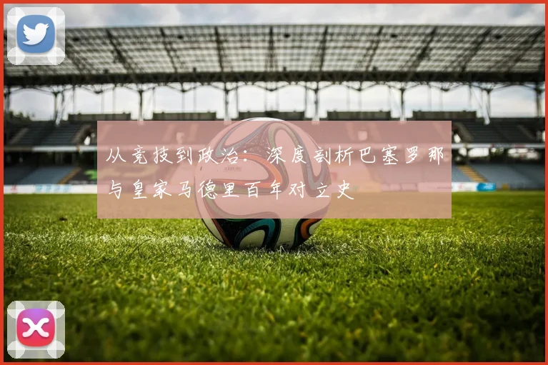 从竞技到政治：深度剖析巴塞罗那与皇家马德里百年对立史