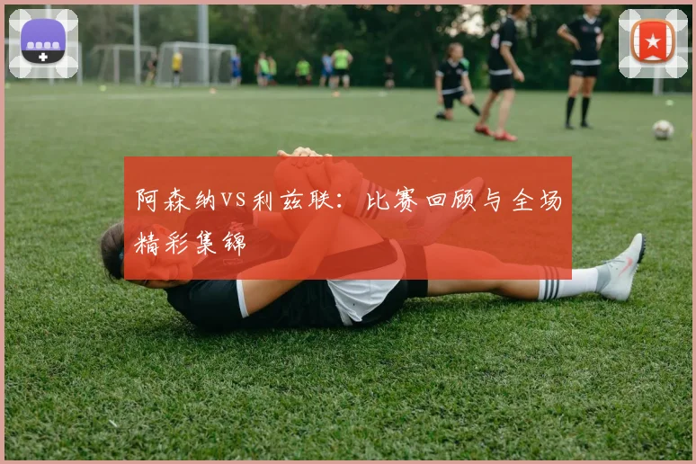 阿森纳vs利兹联：比赛回顾与全场精彩集锦