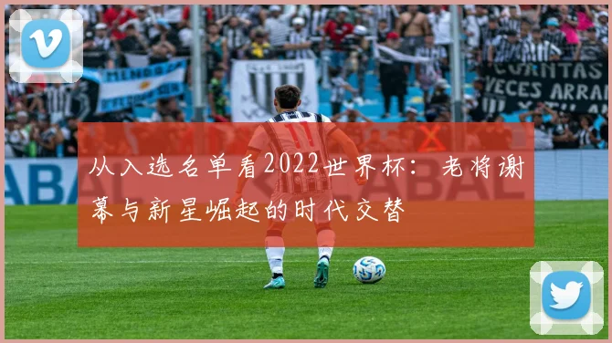 从入选名单看2022世界杯：老将谢幕与新星崛起的时代交替