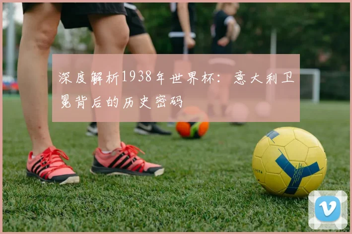 深度解析1938年世界杯：意大利卫冕背后的历史密码