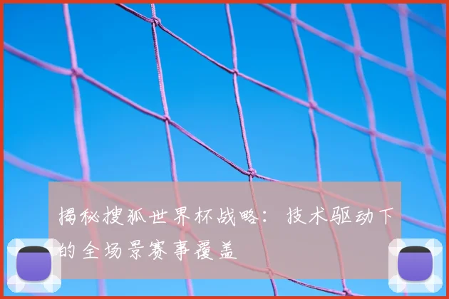 揭秘搜狐世界杯战略：技术驱动下的全场景赛事覆盖