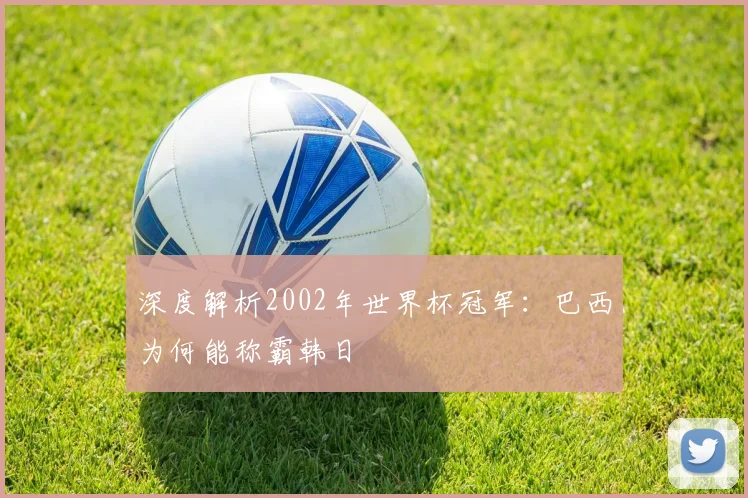 深度解析2002年世界杯冠军：巴西为何能称霸韩日