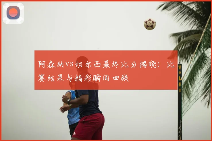 阿森纳vs切尔西最终比分揭晓：比赛结果与精彩瞬间回顾
