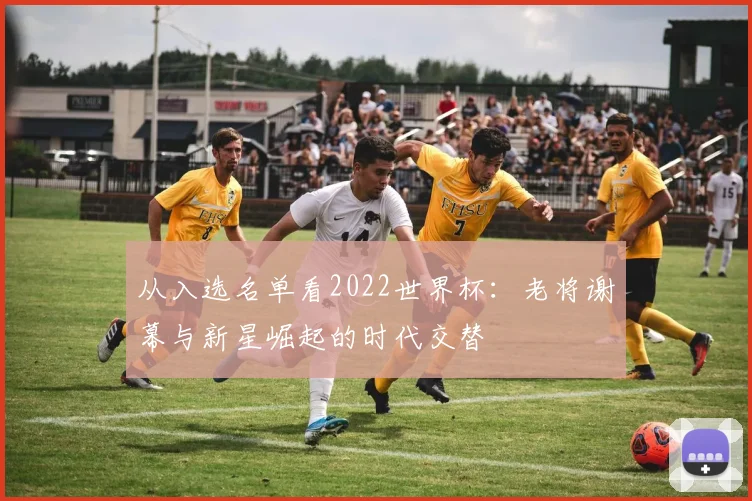 从入选名单看2022世界杯：老将谢幕与新星崛起的时代交替