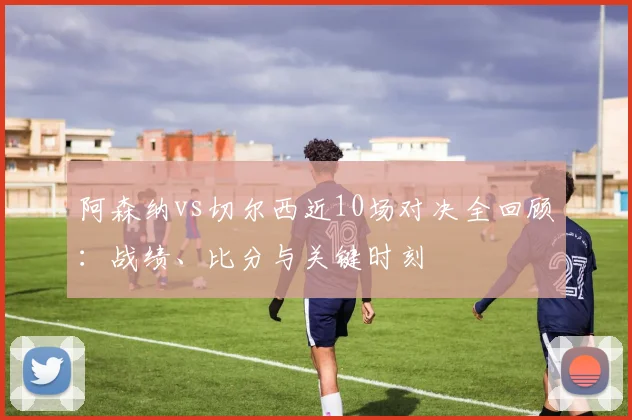 阿森纳vs切尔西近10场对决全回顾：战绩、比分与关键时刻