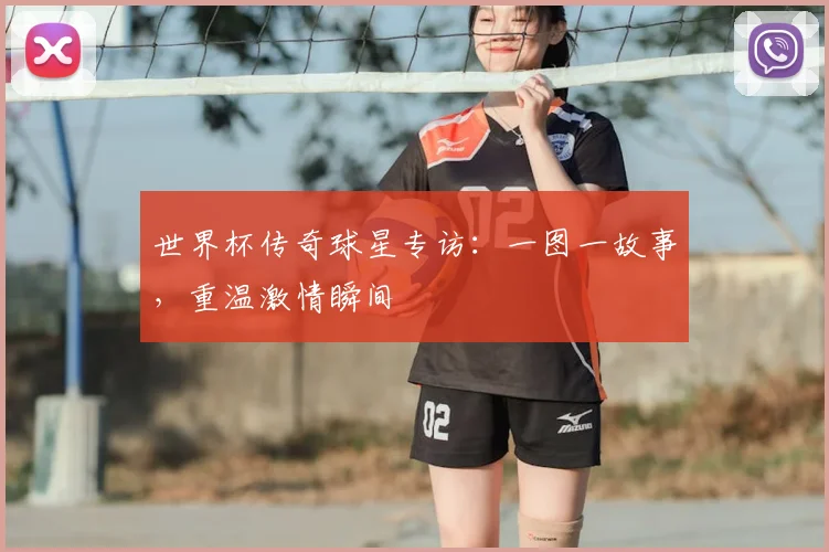 世界杯传奇球星专访:一图一故事,重温激情瞬间