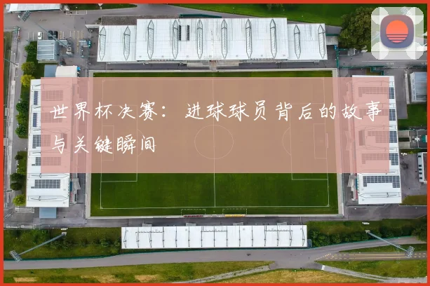 世界杯决赛:进球球员背后的故事与关键瞬间