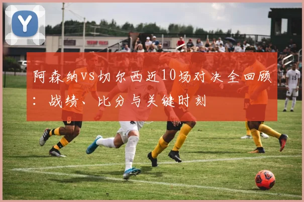 阿森纳vs切尔西近10场对决全回顾：战绩、比分与关键时刻
