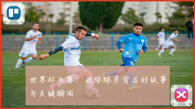 世界杯决赛:进球球员背后的故事与关键瞬间