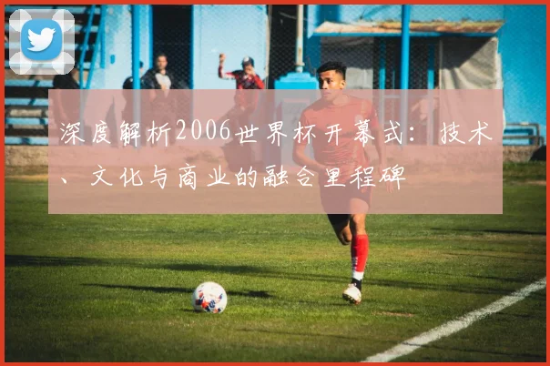 深度解析2006世界杯开幕式：技术、文化与商业的融合里程碑